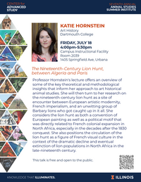KATIE HORNSTEIN Art History Dartmouth College FRIDAY, JULY 18 4:00pm-5:30pm Campus Instructional Facility Room 2039 1405 Springfield Ave, Urbana The Nineteenth-Century Lion Hunt, between Algeria and Paris Professor Hornstein's lecture offers an overview of some of the key theoretical and methodological insights that inform her approach to art historical animal studies. She will then turn to her research on the nineteenth-century lion hunt as a site of encounter between European artistic modernity, French imperialism, and an unwitting group of Barbary lions who got caught up in it all. She considers the lion hunt as both a convention of European painting as well as a political motif that was directly related to French colonial expansion in North Africa, especially in the decades after the 1830 conquest. She also positions the circulation of the lion hunt as a figure of French visual culture in the context of the dramatic decline and eventual extinction of lion populations in North Africa in the late-nineteenth century. This talk is free and open to the public.