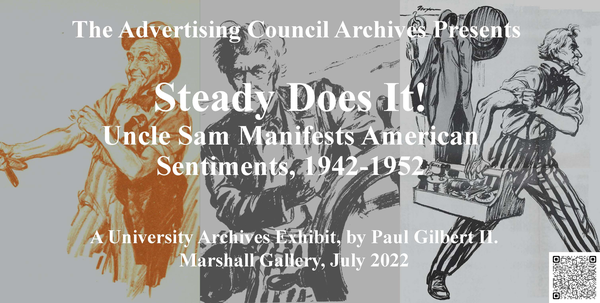 The Advertising Council Archives Presents Steady Does It! Uncle Sam Manifests American Sentiments, 1942-1952 A University Archives Exhibit, by Paul Gilbert II. Marshall Gallery, July 2022. Text superimposed over a series of three illustrations depicting Uncle Sam.