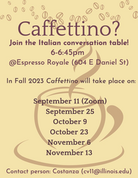 Caffettino? Join the Italian conversation table! 6-6:45pm @Expresso Royale (604 E Daniel St) In Fall 2023 Caffettino will take place on: September 11 (Zoom) September 25 October 9 October 23 November 6 November 13 Contact person: Costanza (cv11@illinois.edu)Caffettino? Join the Italian conversation table! 6-6:45pm @Expresso Royale (604 E Daniel St) In Fall 2023 Caffettino will take place on: September 11 (Zoom) September 25 October 9 October 23 November 6 November 13 Contact person: Costanza (cv11@illinois.edu)