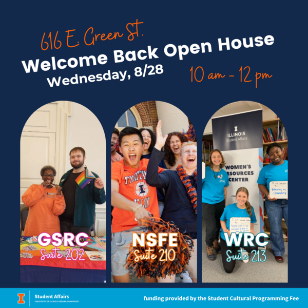 616 E. Green St. Welcome Back Open House Wednesday, 8/28 10 am - 12 pm a photo of two individuals holding Pride Gear at the GSRC table with the text: GSRC Suite 202, Students cheering in from of Foellinger with the text NSFE Suite 210 and 3 students holding signs in front of a banner that says Women's Resources Center and the text WRC Suite 213
