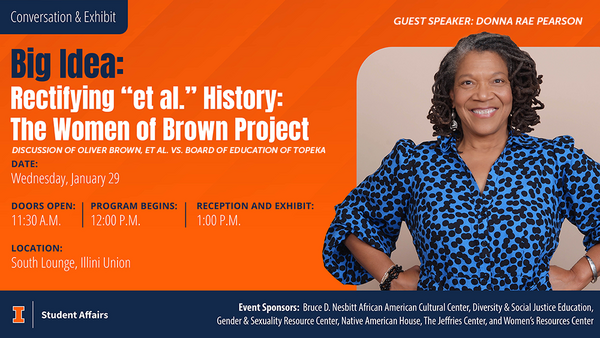a photo of Donna Rae Pearson with the text" Big Idea: Rectifying "et al." History: The Women of Brown Project" Discussion of Olive Brown et al. vs. Board of Education of Topeka Date: Wedneday: January 29. Doors Open: 11:30 AM Program Begins: 12:00 PM Reception and Exhibit: 1:00 PM Location: South Lounge Illini Union"