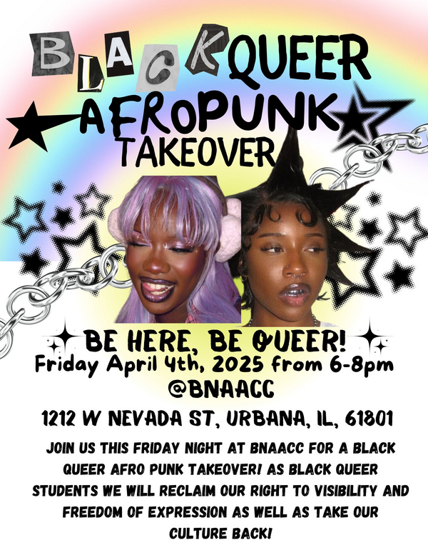 Black Queer Afropunk Takeover, Be Here, Be Queer! Friday, April 4th, 2025 from 6 -- 8 pm at BNAACC, 1212 W Nevada St., Urbana, IL 61801, Join us this Friday night at BNAACC for a Black Queer Afropunk takoever! As Black Queer students we will reclaim our right to visibility and freedom of expression as well as take our culture back!