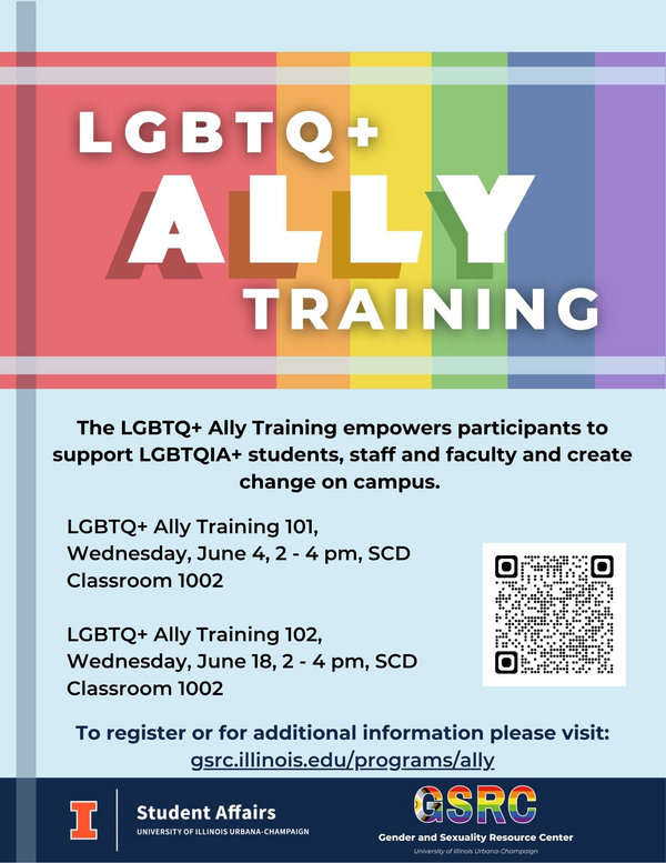 LGBTQ+ Ally Training, The LGBTQ+ Ally Training empowers participants to support LGBTQIA+ students, staff and faculty and create change on campus. LGBTQ+ Ally Training 101, Wednesday, June 4, 2 - 4 pm, SCD Classroom 1002 LGBTQ+ Ally Training 102, Wednesday, June 18, 2 - 4 pm, SCD Classroom 1002, To register or for additional information please visit: gsrc.illinois.edu/programs/ally
