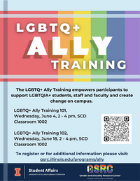 LGBTQ+ Ally Training, The LGBTQ+ Ally Training empowers participants to support LGBTQIA+ students, staff and faculty and create change on campus. LGBTQ+ Ally Training 101,  Wednesday, June 4, 2 - 4 pm, SCD Classroom 1002  LGBTQ+ Ally Training 102, Wednesday, June 18, 2 - 4 pm, SCD Classroom 1002, To register or for additional information please visit: gsrc.illinois.edu/programs/ally