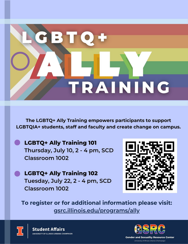 LGBTQ+ Ally Training, The LGBTQ+ Ally Training empowers participants to support LGBTQIA+ students, staff and faculty and create change on campus. LGBTQ+ Ally Training 101,  Thursday, July 10,, 2 - 4 pm, SCD Classroom 1002  LGBTQ+ Ally Training 102, Tuesday, July 22, 2 - 4 pm, SCD Classroom 1002, To register or for additional information please visit: gsrc.illinois.edu/programs/ally