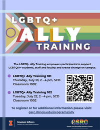 LGBTQ+ Ally Training, The LGBTQ+ Ally Training empowers participants to support LGBTQIA+ students, staff and faculty and create change on campus. LGBTQ+ Ally Training 101,  Thursday, July 10,, 2 - 4 pm, SCD Classroom 1002  LGBTQ+ Ally Training 102, Tuesday, July 22, 2 - 4 pm, SCD Classroom 1002, To register or for additional information please visit: gsrc.illinois.edu/programs/ally
