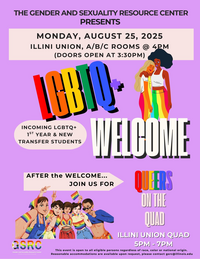 The Gender and Sexuality Resource Center Presents LGBTQ+ Welcome for incoming LGBTQ+ 1st year and new transfer students, Monday, August 25, 2025, Illini Union, A/B/C Rooms @ 4 pm (doors open at 3:30 pm), After the Welcome join us for Queers on the Quad, Illini Union Quad (grassy area outside) 5 pm - 7 pm, This event is open to all eligible persons regardless of race, color or national origin. Reasonable accommodations are available upon request, please contact gsrc@illinois.edu