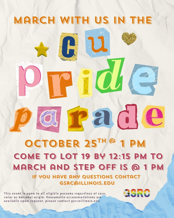 March with GSRC in the CU Pride Parade, Saturday, October 25th at 1pm, Come to lot 19 by 12:15 pm to march and step off is at 1 pm, if you have questions contact GSRC@illinois.edu.This event is open to all eligible persons regardless of race, color or national origin. Reasonable accommodations are available upon request, please contact gsrc@illinois.edu