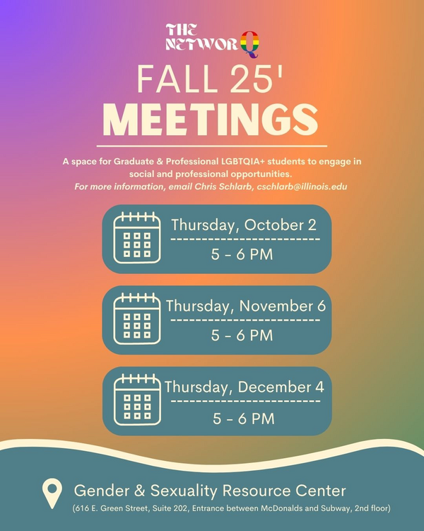 Fall 25 Meetings for the NetworQ, a space for Graduate and Professional LGBTQIA+ students to engage in social and professional opportunities. For more information, email Chris Schlarb, cschlarb@illinois.edu; Thursday, October 2, 5 - 6 pm, Thursday, November 6, 5 - 6 pm, Thursday, December 4, 5 - 6 pm, Gender and Sexuality Resource Center, 616 E. Green Street Suite 202