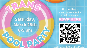 Trans Pool Party, Saturday, March 28th, 6 - 9 pm, Join us for our Trans and Non-binary private pool party! All Trans friendly folks are welcome (including LGBTQIA2S+ and allies). The Pool has a maximum capacity of 45 so please RSVP here: go.illinois.edu/TransPoolParty