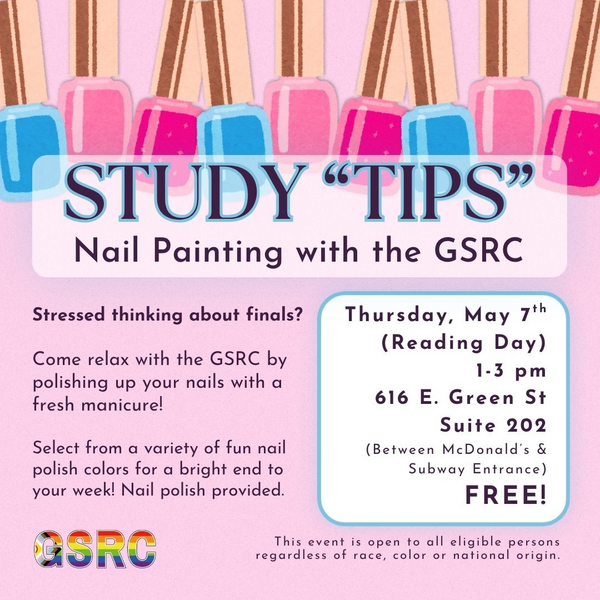 Study "TIPS" Nail Painting with the GSRC, Thursday, May 7th (reading day), 1 - 3 pm, 616 E. Green St. Suite 202 (Between McDonalds & Subway Entrance) Free! tressed thinking about finals?   Come relax with the GSRC by polishing up your nails with a fresh manicure!   Select from a variety of fun nail polish colors for a bright end to your week! Nail polish provided. This event is open to all eligible persons regardless of race, color or national origin.