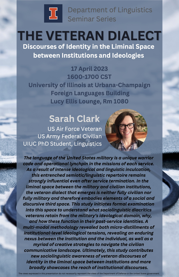Image features a photo portrait of Sarah Clark. Text: Department of Linguistics Seminar Series. THE VETERAN DIALECT. Discourses of Identity in the Liminal Space between Institutions and Ideologies. 17 April 2023. 1600-1700 CST. University of Illinois at Urbana-Champaign. Foreign Languages Building. Lucy Ellis Lounge, Rm 1080. Sarah Clark. US Air Force Veteran. US Army Federal Civilian. UIUC PhD Student, Linguistics. The language of the United States military is a unique warrior code and operational lynchpin in the missions of each service. As a result of intense ideological and linguistic inculcation, this entrenched semiotic/linguistic repertoire remains strongly influential even after service termination. In the liminal space between the military and civilian institutions, the veteran dialect that emerges is neither fully civilian nor fully military and therefore embodies elements of a social and discursive third space. This study initiates formal examination into this space to understand what sociolinguistic diacritics veterans retain from the military's ideological domain, why, and how these function in their post-service identities. A multi-modal methodology revealed both micro-distillments of institutional-level ideological tensions, revealing an enduring nexus between the institution and the individual, as well as a myriad of creative strategies to navigate the civilian communicative landscape. Ultimately, this study contributes new sociolinguistic awareness of veteran discourses of identity in the liminal space between institutions and more broadly showcases the reach of institutional discourses. The views expressed in this presentation do not necessarily represent the views of the Department of Defense or the United States government.