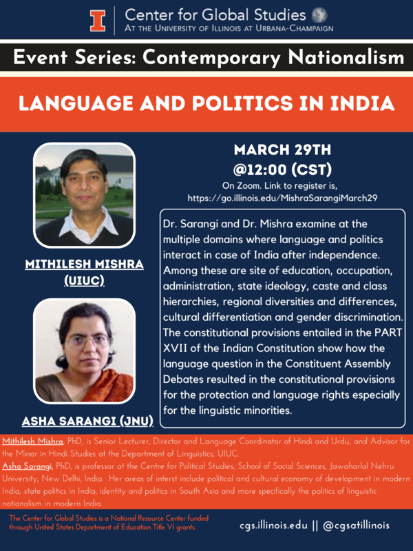 Center for Global Studies AT THE UNIVERSITY OF ILLINOIS AT URBANA-CHAMPAIGN. Event Series: Contemporary Nationalism. Title: LANGUAGE AND POLITICS IN INDIA. MARCH 29TH @12:00 (CST). Dr. Sarangi and Dr. Mishra examine at the multiple domains where language and politics interact in case of India after independence. Among these are site of education, occupation, administration, state ideology, caste and class hierarchies, regional diversities and differences, cultural differentiation and gender discrimination. The constitutional provisions entailed in the PART XVIl of the Indian Constitution show how the language question in the Constituent Assembly Debates resulted in the constitutional provisions for the protection and language rights especially for the linguistic minorities. Mithilesh Mishra, PhD, is Senior Lecturer, Director and Language Coordinator of Hindi and Urdu, and Advisor for the Minor in Hindi Studies at the Department of Linguistics, UlUC. Asha Sarangi, PhD, is professor at the Centre for Political Studies, School of Social Sciences, Jawaharlal Nehru University, New Delhi, India. Her areas of interst include political and cultural economy of development in modern India, state politics in India, identity and politics in South Asia and more specifically the politics of linguistic nationalism in modern India. Poster includes photo portraits of Mithilesh Mishra (UIUC) and Asha Sarangi (JNU). The Center for Global Studies is a National Resource Center funded through United States Department of Education Title VI grants.