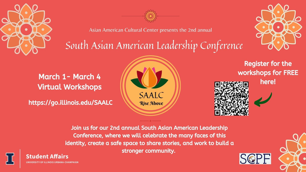 Flyer for the event. Asian American Cultural Center presents the 2nd annual South Asian American Leadership Conference. March 1-March 4, Virtual workshops. go.illinois.edu/SAALC. Join us for our 2nd annual South Asian American Leadership Conference, where we will celebrate the many faces of this identity, create a safe space to share stories, and work to build a stronger community.