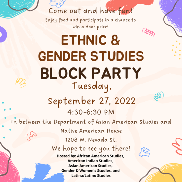 Transcription: Come out and have fun! Enjoy food and participate in a chance to win a door prize! Ethnic & Gender Studies Block Party Tuesday, September 27, 2022 4:30-6:30 pm In between the Department of Asian American Studies and Native American House 1208 W. Nevada St We hope to see you there! Hosted by: African American Studies, American Indian Studies, Asian American Studies, Gender and Women's Studies, and Latina/Latino Studies