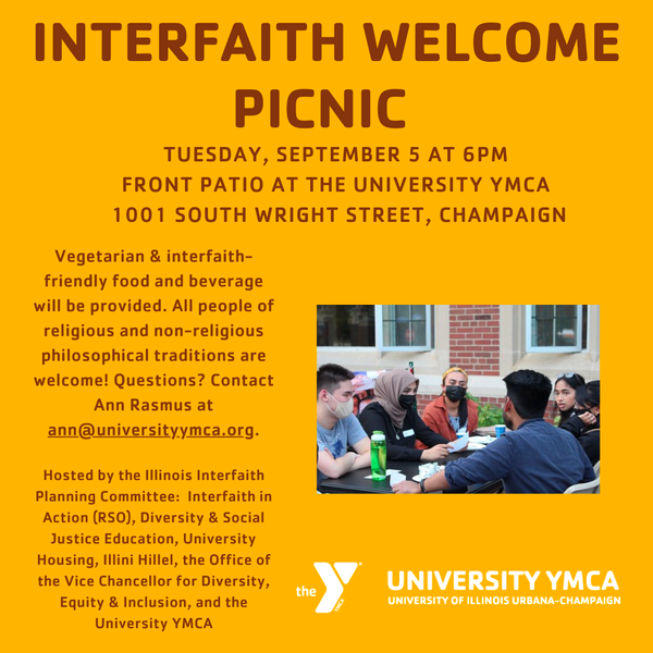 Interfaith Welcome Picnic, Tuesday, September 5 at 6 PM, Front Patio at the University YMCA, 1001 S. Wright St., Champaign. Vegetarian & interfaith-friendly food and beverage will be provided. All people of religious and non-religious philosophical traditions are welcome! Questions? Contact Ann Rasmus at ann@universityymca.org. Hosted by the Illinois Interfaith Planning Committee: Interfaith in Action, Diversity & Social Justice Education, University Housing, Illini Hillel, the Office of the Vice Chancellor for Diversity, Equity & Inclusion, and the University YMCA.