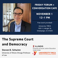 Friday Forum + Conversation Cafe, November 1, 12-1 PM, Free lunch provided! University YMCA, 1001 S. Wright St., Champaign. The Supreme Court and Democracy, Steven D. Schwinn, University of Illinois Chicago, Professor of Law