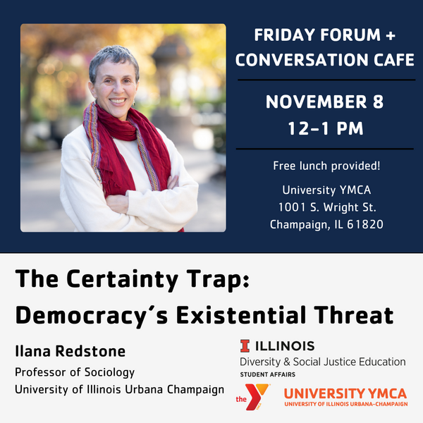 Friday Forum + COnversation Cafe, November 8, 12-1 PM, Free lunch provided! University YMCA, 1001 S. Wright St., Champaign. The Certainty Trap: Democracy's Existential Threat. Ilana Redstone, Professor of Sociology, University of Illinois Urbana-Champaign