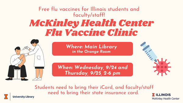Free flu vaccines for Illinois students and faculty/staff! McKinley Health Center Flu Vaccine Clinic. Where: Main Library, in the Orange Room. When: Wednesday, 9/24 and Thursday, 9/25, 2-6 PM. Students need to bring their iCard, and faculty/staff need to bring their state insurance card.
