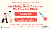 Free flu vaccines for Illinois students and faculty/staff! McKinley Health Center Flu Vaccine Clinic. Where: Main Library, in the Orange Room. When: Wednesday, 9/24 and Thursday, 9/25, 2-6 PM. Students need to bring their iCard, and faculty/staff need to bring their state insurance card.