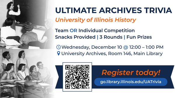 Ultimate archives trivia. University of Illinois history. Team or individual competition. Snacks provided, 3 rounds, fun prizes. Wednesday, December 10 at 12 to 1 PM. University archives, room 146, Main Library. Register today! go.library.illinois.edu/UATrivia