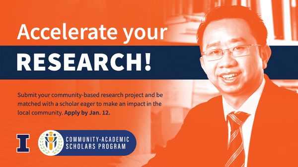 Accelerate your research! Submit your community-based research project and be matched with a scholar eager to make an impact in the local community. Apply by Jan. 12. Community-Academic Scholars Program. University of Illinois Urbana-Champaign.