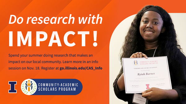 Do research with impact! Spend your summer doing research that makes an impact in our community. Learn more at an info session on Nov. 18. Register at go.illinois/CAS_Info. University of Illinois Urbana-Champaign. Community-Academic Scholar Program.