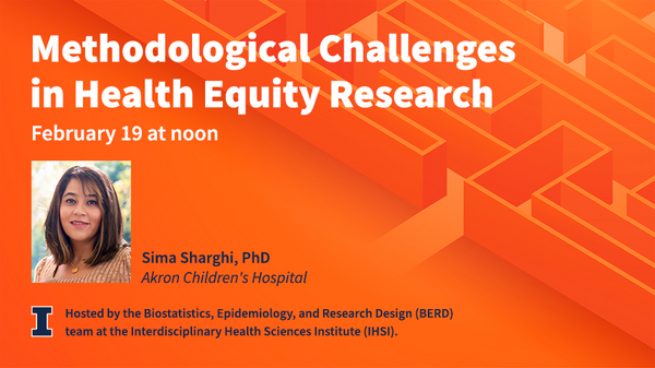 Methodological Challenges in Health Equity Research. February 19 at noon via Zoom. Sima Sharghi, PhD. Akron Children's Hospital. Hosted by the Biostatistics, Epidemiology, and Research Design team at the Interdisciplinary Health Sciences Institute. University of Illinois Urbana-Champaign.