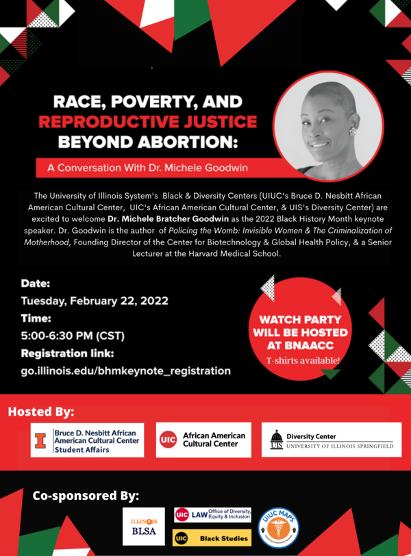 The University of Illinois System's Black & Diversity Centers (UIUC's Bruce D. Nesbitt African American Cultural Center, UIC's African American Cultural Center, & UIS's Diversity Center) are excited to welcome Dr. Michele Bratcher Goodwin as the 2022 Black History Month keynote speaker. Dr. Goodwin is the author of Policing the Womb: Invisible Women & The Criminalization of Motherhood, Founding Director of the Center for Biotechnology & Global Health Policy, & a Senior Lecturer at the Harvard Medical School. Date: Tuesday, February 22, 2022 Time: 5:00 – 6:30 PM CST Registration Link: https://go.illinois.edu/bhmkeynote_registration