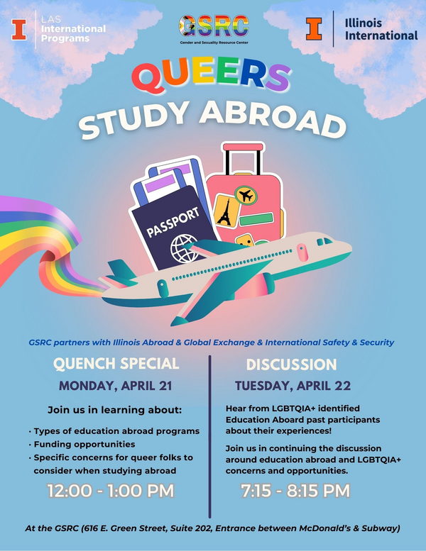 Graphic stating: "GSRC partners with Illinois Abroad & Global Exchange & International Safety & Security" "QUENCH SPECIAL. MONDAY, APRIL 21. Join us in learning about: · Types of education abroad programs · Funding opportunities · Specific concerns for queer folks to consider when studying abroad. 12:00 - 1:00 PM." "DISCUSSION. TUESDAY, APRIL 22.Hear from LGBTQIA+ identified Education Aboard past participants about their experiences! Join us in continuing the discussion around education abroad and LGBTQIA+ concerns and opportunities. 7:15 - 8:15 PM." "At the GSRC (616 E. Green Street, Suite 202, Entrance between McDonald’s & Subway)"