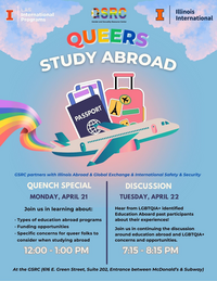 Graphic stating: "GSRC partners with Illinois Abroad & Global Exchange & International Safety & Security" "QUENCH SPECIAL. MONDAY, APRIL 21. Join us in learning about: · Types of education abroad programs · Funding opportunities · Specific concerns for queer folks to consider when studying abroad. 12:00 - 1:00 PM." "DISCUSSION. TUESDAY, APRIL 22.Hear from LGBTQIA+ identified Education Aboard past participants about their experiences! Join us in continuing the discussion around education abroad and LGBTQIA+ concerns and opportunities. 7:15 - 8:15 PM." "At the GSRC (616 E. Green Street, Suite 202, Entrance between McDonald’s & Subway)"