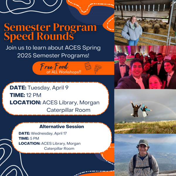 Semester Program Speed Rounds: Join us to learn about ACES Spring 2025 Semester Programs! *Free food at all workshops* DATE: Tuesday, April 9 TIME: 12PM LOCATION: ACES Library, Morgan Caterpillar Room [Alternative Session- DATE: Wednesday, April 17 TIME: 5 PM LOCATION: ACES Library, Morgan Caterpillar Room]