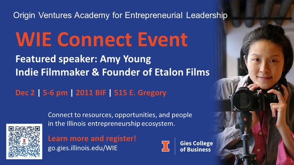 Origin Ventures Academy for Entrepreneurial Leadership. WIE Connect Event. Featured speaker: Amy Young, Indie Filmmaker & Founder of Etalon Films. Dec 2, 5-6 pm, 2011 BIF, 515 E Gregory. Connect to resources, opportunities, and people in the Illinois entrepreneurship ecosystem. Learn more and register: go.gies.illinois.edu/WIE