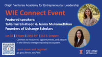 Origin Ventures Academy for Entrepreneurial Leadership. WIE Connect Event. Featured speakers: Talia Farrell-Rosen & Jenna Mukametkhan, Founders of Uchange Scholars. Jan 25, 5-6 pm, 2063 BIF, 515 E. Gregory. Connect to resources, opportunities, and people in the Illinois entrepreneurship ecosystem. Learn more and register! go.gies.illinois.edu/WIE