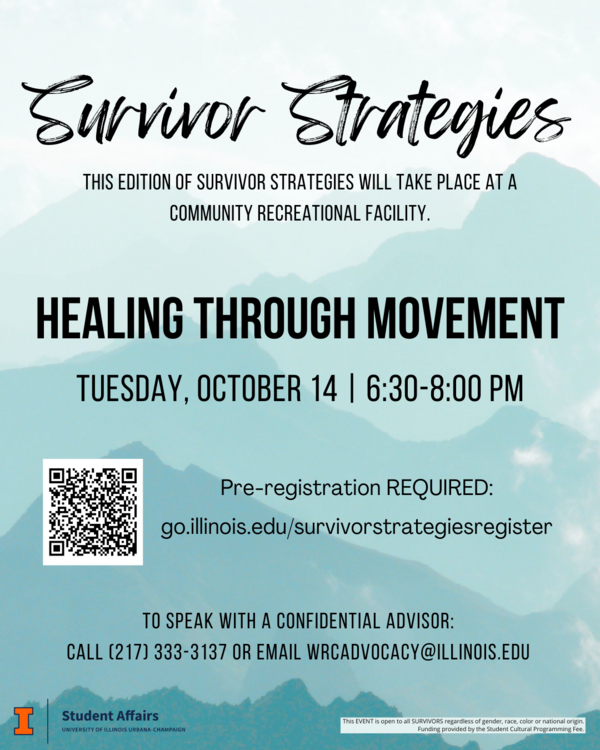 Teal mountain background with black text. Survivor Strategies. This edition of Survivor Strategies will take place at a community recreational facility. Healing Through Movement Tuesday, October 14 | 6:30-8:00pm. Pre-registration required: go.illinois.edu/survivorstrategiesregister. To speak with a confidential advisor call 217-333-3137 or email wrcadvocacy@illinois.edu.
