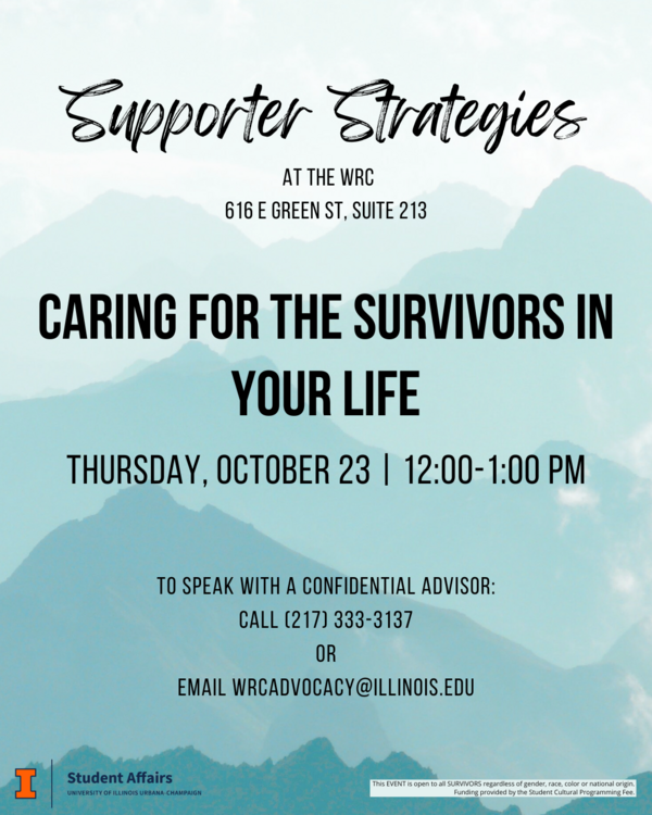 Flyer with a background of teal mountains. At the top, large script text reads: “Supporter Strategies.” Below in smaller text: “At the WRC, 616 E Green St, Suite 213.” In bold capital letters, the main heading says: “Caring for the Survivors in Your Life.” Event details read: “Thursday, October 23 | 12:00–1:00 PM.” Additional information is provided: “To speak with a confidential advisor: Call (217) 333-3137 or email wrcadvocacy@illinois.edu.” At the bottom are logos for the University of Illinois Student Affairs and a note: “This event is open to all survivors regardless of gender, race, color or national origin. Funding provided by the Student Cultural Programming Fee.”