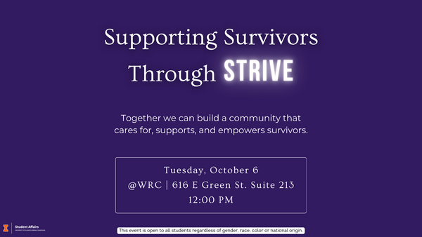 Flyer with a dark purple background. Large text at the top reads: “Supporting Survivors Through STRIVE.” 2Below, smaller text says: “Together we can build a community that cares for, supports, and uplifts survivors.” Event details follow: “Tuesday, October 6, @ WRC | 616 E Green St. Suite13, 12:00 PM.” Text at the bottom reads "This event is open to all students regardless of gender, race, color or national origin."