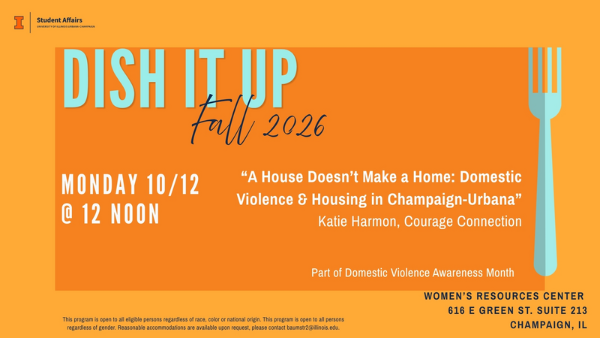 Flyer: Dish It Up: “A House Doesn’t Make a Home: Domestic Violence & Housing in Champaign-Urbana”  Katie Harmon, Courage Connection Monday 10/12 @ 12 noon. women’s resources center  616 e green st. suite 213 champaign, il