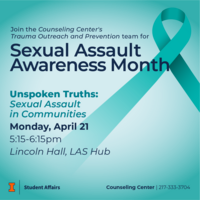 Blue background with a teal ribbon. Join the Counseling Center's Trauma Outreach and Prevention team for Sexual Assault Awareness Month. Unspoken Truths: Sexual Assault in Communities on Monday, April 21 from 5:15-6:15pm at Loncoln Hall, LAS Hub