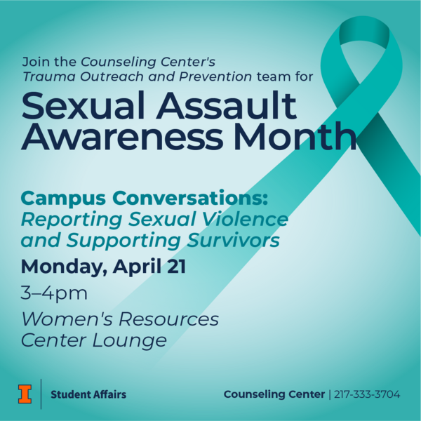 Blue background with a teal ribbon. Join the Counseling Center's Trauma Outreach and Prevention team for Sexual Assault Awareness Month. Campus Conversations: Reporting Sexual Violence and Supporting Survivors. Monday, April 21 from 3-4pm at the Women's Resources Center