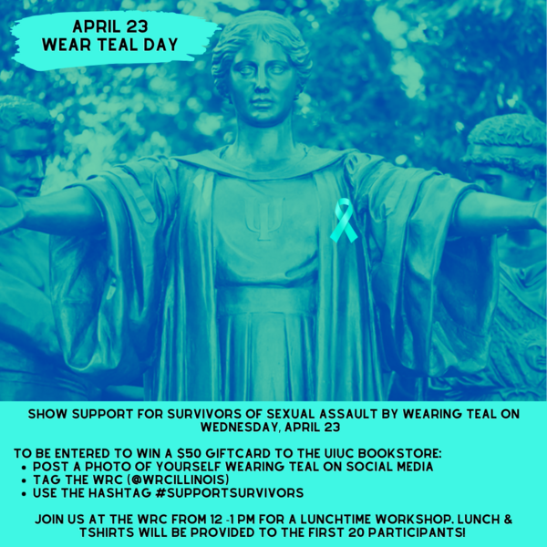 Alma Mater statue with teal filter. April 23 Wear Teal day. Show support for survivors of sexual assault by wearing teal on Wednesday, april 23 To be entered to win a $50 giftcard to the UIUC bookstore: post a photo of yourself wearing teal on social media tag the WRC (@wrcillinois) use the hashtag #supportsurvivors Join us at the WRC from 12 -1 PM for a lunchtime workshop. Lunch & tshirts will be provided to the first 20 participants!