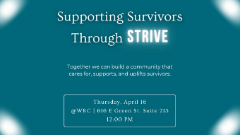 Event flyer with a teal background and soft glowing light effects in the corners. The title reads 'Supporting Survivors Through STRIVE,' with 'STRIVE' displayed in bold, bright white text for emphasis. Below the title, a tagline reads: 'Together we can build a community that cares for, supports, and uplifts survivors.' A rounded rectangle box in the lower center contains event details: Thursday, April 16, at the WRC, 616 E Green St, Suite 213, at 12:00 PM.