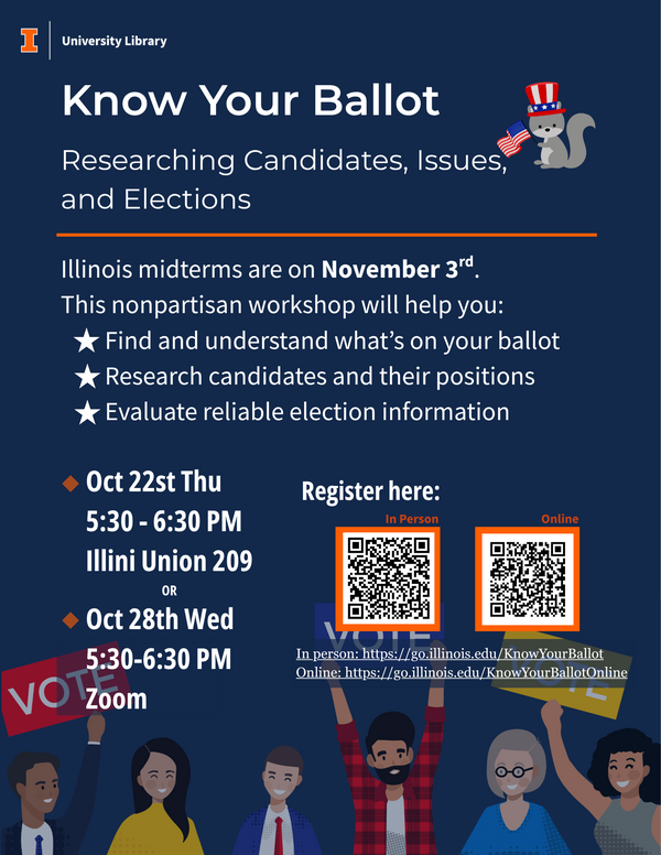 Flyer for “Know Your Ballot: Researching Candidates, Issues, and Elections,” a nonpartisan University Library workshop. Learn to find and understand what’s on your ballot, research candidates and their positions, and evaluate reliable election information. Oct 22 Thursday, 5:30–6:30 p.m., Illini Union Room 209 or Oct 28 Wednesday, 5:30–6:30 p.m., Zoom.. Registration: Flyer for “Know Your Ballot: Researching Candidates, Issues, and Elections,” a nonpartisan University Library workshop. Learn to find and understand what’s on your ballot, research candidates and their positions, and evaluate reliable election information. Oct 22 Thursday, 5:30–6:30 p.m., Illini Union Room 209 or Oct 28 Wednesday, 5:30–6:30 p.m., Zoom.. Registration: go.illinois.edu/KnowYourBallot for in person, and go.illinois.edu/KnowYourBallotOnline for online session