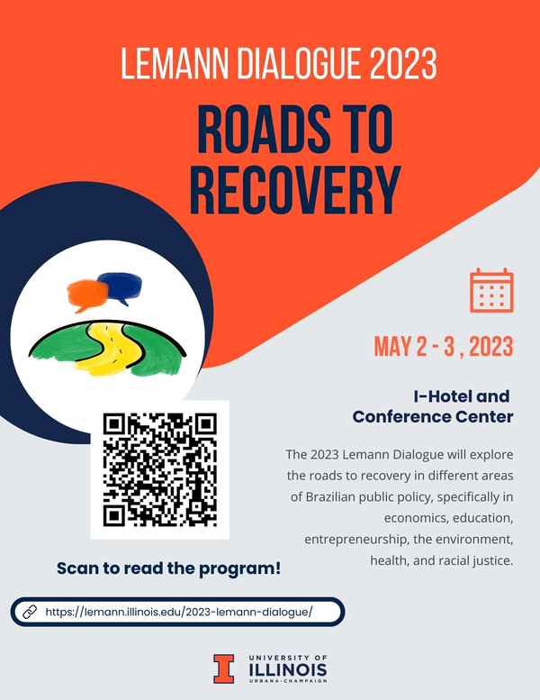 Lemann Dialogue 2023: Roads to Recovery  May 2 and 3, 2023 (Tuesday and Wednesday) I Hotel and Conference Center 1900 S 1st St, Champaign, IL 61820  Click here to register     The 2023 Lemann Dialogue will explore the roads to recovery in different areas of Brazilian public policy, specifically in economics, education, entrepreneurship, the environment, health, and racial justice. Speakers will explore both challenges and opportunities in Brazil. The Lemann Dialogue is an annual conference about Brazil, organized collaboratively between four universities (University of Illinois, Columbia University, Harvard University, and Stanford University), each home to centers supported by Jorge Paulo Lemann, and in collaboration with the Lemann Foundation. The themes of the Lemann Dialogue vary annually, but highlight pressing matters in Brazil. Participants at this meeting include professors from the four collaborating universities, as well as academics, policymakers and other experts. This Dialogue will present innovative research on Brazil, consolidate collaborations between academic institutions, and connect academics and public policy experts.     Day One Arrival, Registration, and Breakfast (8:00 AM – 8:30 AM) Opening Panel (8:30 AM – 10:00 AM) John Karam, University of Illinois Denis Mizne, Lemann Foundation Marcia Castro, Harvard University Paulo Blikstein, Columbia University Martin Carnoy, Stanford University Session I: Entrepreneurship and Innovation (10:00 AM – 11:30 AM) Paulo Blickstein, Columbia University Olívia Coiado, University of Illinois Carlos Eduardo de Andrade Brandt Silva, Central Bank of Brazil Tarun Khanna, Harvard University (To Be Confirmed) Moderator & Discussant: Thomas Trebat, Columbia University Lunch (11:30 AM – 12:30 PM) Keynote Address: Marcelo Cunha Medeiros, University of Illinois (12:30 PM – 1:30 PM) Session II: Economy (1:30 PM – 3:00 PM) Alexandre Tombini, Bank of International Settlements Ed Amman, Leiden University Daniela Alonso Fontes, University of Illinois Rodrigo Soares, Insper Moderator & Discussant: Mary Arends-Kuenning, University of Illinois Coffee break (3:00 PM – 3:15 PM) Session III: Health (3:15 PM – 4:45 PM) Andiara Schwingel, University of Illinois Flávia Andrade, University of Illinois Pedro Hallal, University of Illinois Adriano Massuda, Harvard University Moderator & Discussant: Marcia Castro, Harvard University Reception (5:00 PM – 7:00 PM) Day Two Arrival, Registration, and Breakfast (8:30 AM – 9:00 AM) Session IV: Education (9:00 AM – 10:30 AM) Julia Callegari, Lemann Foundation Martin Carnoy, Stanford University Vânia Castro, University of Illinois David Plank, Stanford University Moderator & Chair: Lucas Giannini, Behring Foundation Session V: Politics of Environment (10:30 AM – 12:00 PM) Michael Silvers, University of Illinois Marin Elisabeth Skidmore, University of Illinois Izabella Teixeira, Former Minister, International Resource Panel and UN Maria Antonia Tigre, Columbia University Moderator & Discussant:   Victoria Saramago, University of Chicago Lunch (12:00 PM – 1:00 PM) Session VI: Racial Justice (1:00 PM – 2:30 PM) Jurema Werneck, Amnesty International Brazil, Zara Figueiredo Tripodi, Federal University of Ouro Preto Márcia Lima, University of São Paulo Marc Hertzman, University of Illinois Moderator & Discussant: Jerry Dávila, University of Illinois Coffee break (2:30 PM – 2:45 PM) Concluding Panel (2:45 PM – 4:15 PM) Marcia Castro, Harvard University, Thomas Trebat, Columbia University Martin Carnoy, Stanford University Daniel de Bonis, Lemann Foundation John Karam, University of Illinois Closing Remarks (4:15 PM – 4:30 PM) Jorge Paulo Lemann Reception (4:30 PM – 5:30 PM)