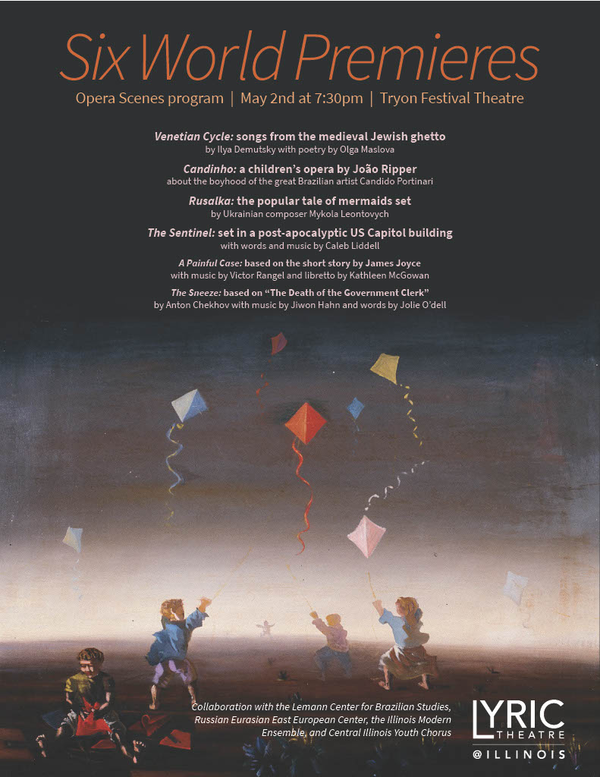 LYRIC THEATRE @ ILLINOIS Lyric Theatre is committed to fostering creativity in our students and community by the production of new and never-performed works in various stages of development. We are very excited to share six new works with our audiences: three by established composers and three by School of Music composition students Victor Rangel, Caleb Liddell, and Jiwon Hahn.  Venetian Cycle, songs from the medieval Jewish ghetto, by Ilya Demutsky with poetry by Olga Maslova  Candinho, a children’s opera by João Ripper about the boyhood of the great Brazilian artist Candido Portinari  Rusalka, the popular tale of mermaids set by Ukrainian composer Mikhail Leontovych  The Sentinel, set in a post-apocalyptic US Capitol building, with words and music by Caleb Liddell   A Painful Case, based on the short story by James Joyce, with music by Victor Rangel and libretto by Kathleen McGowan  The Sneeze, based on “The Death of the Government Clerk” by Anton Chekhov, with music by Jiwon Hahn and words by Jolie O’Dell  This is a collaboration with Lemann Center for Brazilian Studies, Russian Eurasian East European Center, the Illinois Modern Ensemble, and the Central Illinois Youth Chorus.  TRYON FESTIVAL THEATRE  MUSIC—MUSICAL THEATRE/OPERA  FREE