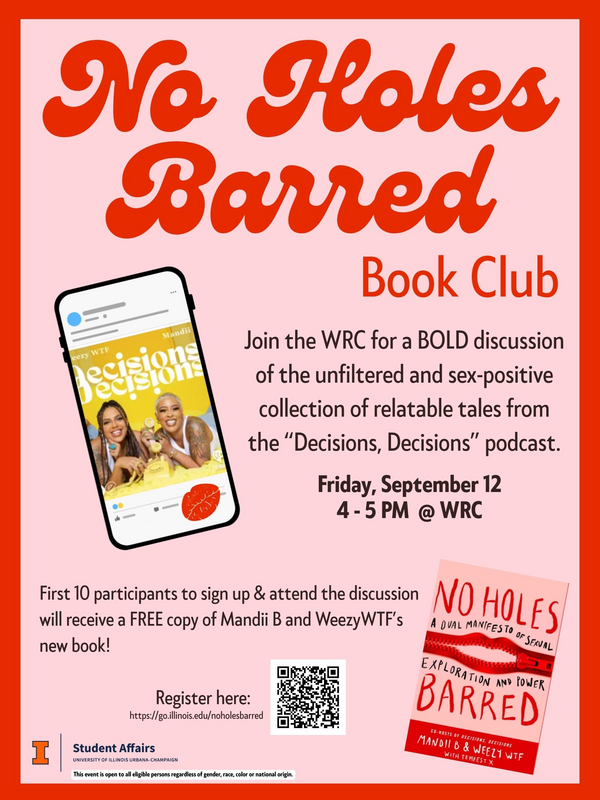 Flyer titled "No Holes Barred Book Club" in bold red and orange text. It invites readers to join the Women's Resources Center (WRC) for a bold discussion of the unfiltered and sex-positive collection of relatable tales from the "Decisions, Decisions" podcast.  Event Details:  Date: Friday, September 12  Time: 4 – 5 PM  Location: WRC  The flyer features an image of a phone showing a photo of two smiling women, labeled “Decisions Decisions” and tagged with names “Mandii” and “Weezy WTF.” At the bottom right, there is a picture of the book No Holes Barred: A Val Manifesto of Sexual Exploration and Power by Mandii B and Weezy WTF.  Text notes that the first 10 participants to sign up and attend will receive a free copy of the book.  Registration link and QR code: https://go.illinois.edu/noholesbarred  Footer: Logo of the University of Illinois Urbana-Champaign Student Affairs. Text reads: “This event is open to all eligible persons regardless of gender, race, color or national origin.”