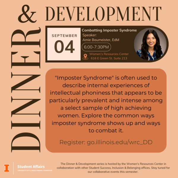 Dinner & (Professional) Development Join the Women's Resources Center for Dinner and Development Wednesday, September 4 at 6:00pm to hear from Assistant Director of Gender Equity, Amie Baumeister. Amie will lead a workshop on Combatting Imposter Syndrome. This event is open to all students.   The Dinner & Development series was created to offer intersectional professional development for students to explore the unique challenges that women and gender minorities experience in their careers. This series will provide students with the necessary skills and strategies to enter their careers confidently!  Wednesday, September 4, 2024  6:00 - 7:30 pm  Women's Resources Center  616 E Green St.  Suite 213