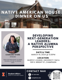 NATIVE AMERICAN HOUSE DINNER ON US CHARLENE TETERS SPOKANE 2024 DISTINGUISHED ALUMNA SCHOOL OF ART & DESIGN UIUC DEVELOPING NEXT-GENERATION LEADERS: A NATIVE ALUMNA PERSPECTIVE DATE & TIME MARCH 19, 2024 @ 5:30PM LOCATION MURPHY LOUNGE, UNIVERSITY YMCA 1001 S. WRIGHT ST., CHAMPAIGN I Student Affairs UNIVERSITY OF ILLINOIS URBANA-CHAMPAIGN CONTACT NAH 217-265-0632 nah@illinois.edu