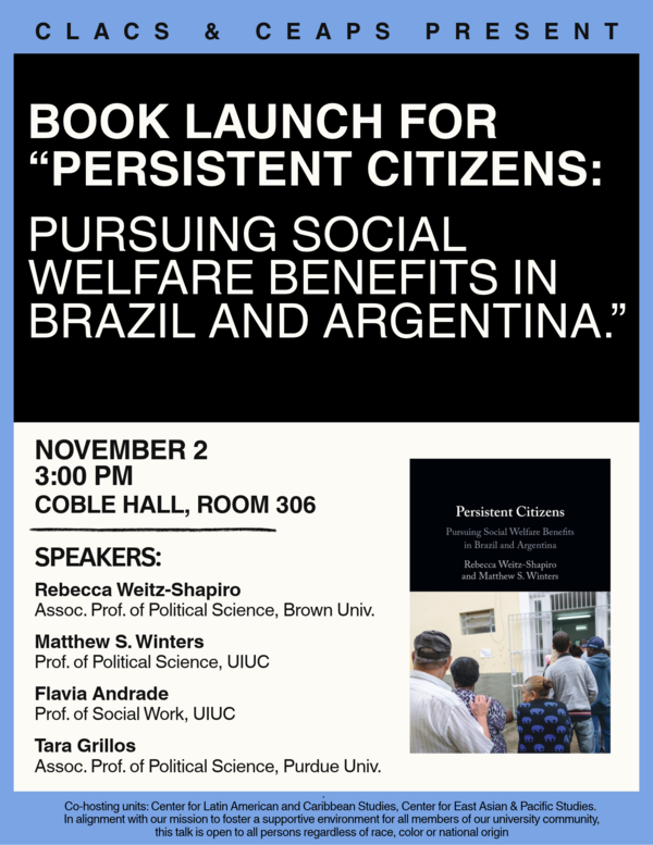 On November 2nd, CLACS and the Center for East Asian and Pacific Studies (CEAPS) are hosting a book launch & panel on Rebecca Weitz-Shapiro and Matthew Winters’ new book, “Persistent Citizens: Pursuing Social Welfare Benefits in Brazil and Argentina.” Rebecca Weitz-Shapiro (Brown University) will present the book, and Professors Flavia Andrade (UIUC) and Tara Grillos (Purdue University) will briefly present their comments on the book afterwards, followed by a Q+A with the audience. The event will be held in Coble Hall 306 at 3:00 PM on November 2nd.