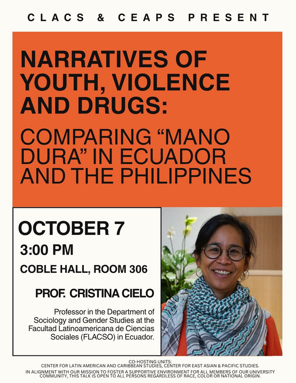 CLACS Talk Series presents "Narratives of Youth, Violence and Drugs: Comparing 'Mano Dura' in Ecuador and the Philippines. Event will take place on October 7th at 3:00 PM in Coble Hall Room 306. The speaker, Cristina Cielo, is Professor in the Department of Sociology and Gender Studies at the Facultad Latinoamericana de Ciencas Sociales (FLACSO) in Ecuador. The evented is cohosted by the Center for East Asian and Pacific Studies (CEAPS).